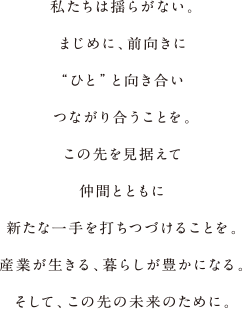 私たちは揺らがない。まじめに、前向きに“ひと”と向き合いつながり合うことを。この先を見据えて仲間とともに新たな一手を打ちつづけることを。産業が生きる、暮らしが豊かになる。そして、この先の未来のために。